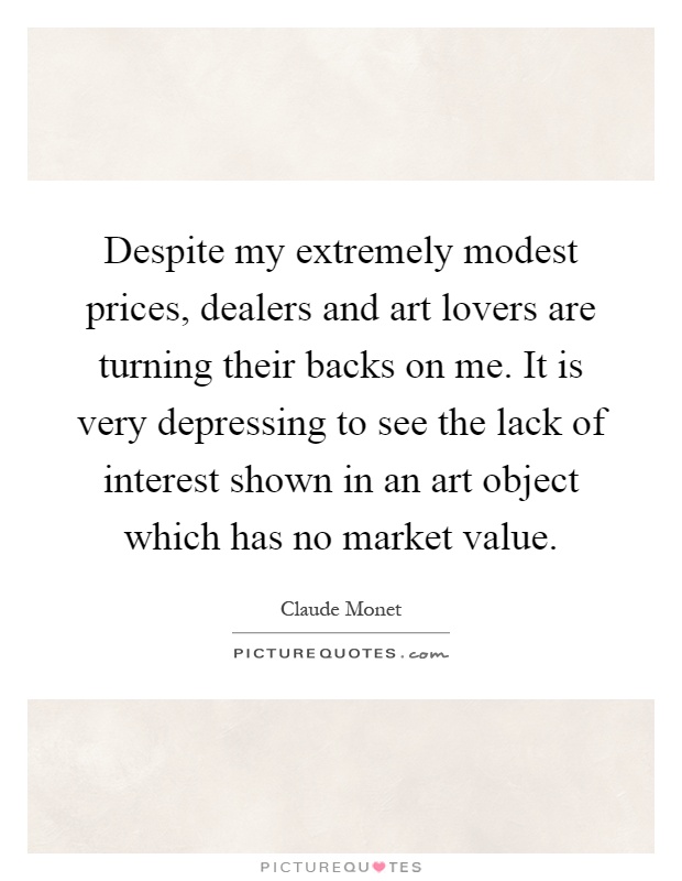 Despite my extremely modest prices, dealers and art lovers are turning their backs on me. It is very depressing to see the lack of interest shown in an art object which has no market value Picture Quote #1