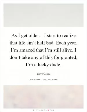 As I get older... I start to realize that life ain’t half bad. Each year, I’m amazed that I’m still alive. I don’t take any of this for granted, I’m a lucky dude Picture Quote #1