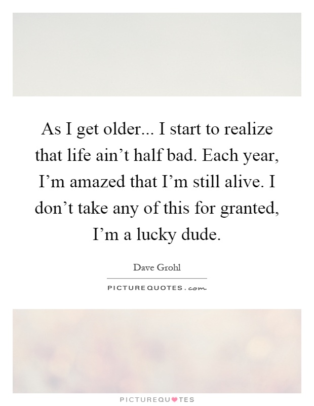 As I get older... I start to realize that life ain't half bad. Each year, I'm amazed that I'm still alive. I don't take any of this for granted, I'm a lucky dude Picture Quote #1