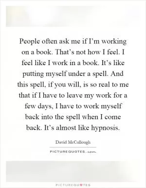 People often ask me if I’m working on a book. That’s not how I feel. I feel like I work in a book. It’s like putting myself under a spell. And this spell, if you will, is so real to me that if I have to leave my work for a few days, I have to work myself back into the spell when I come back. It’s almost like hypnosis Picture Quote #1