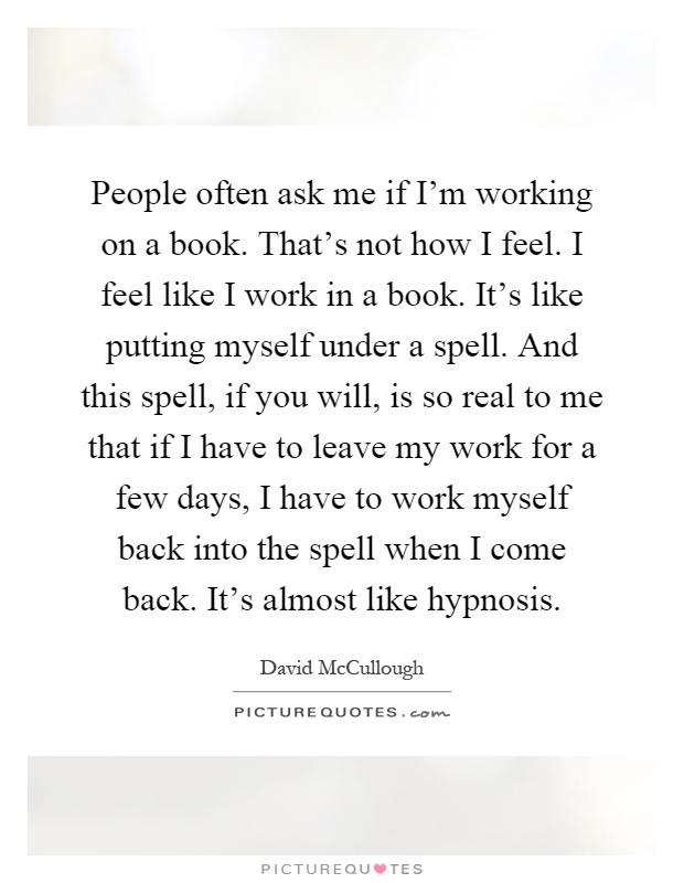 People often ask me if I'm working on a book. That's not how I feel. I feel like I work in a book. It's like putting myself under a spell. And this spell, if you will, is so real to me that if I have to leave my work for a few days, I have to work myself back into the spell when I come back. It's almost like hypnosis Picture Quote #1