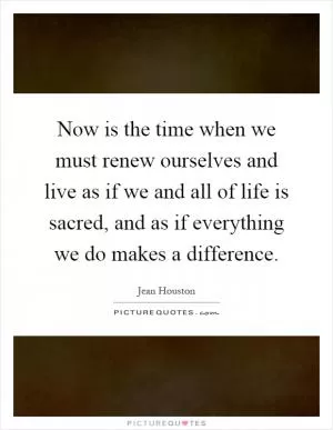 Now is the time when we must renew ourselves and live as if we and all of life is sacred, and as if everything we do makes a difference Picture Quote #1