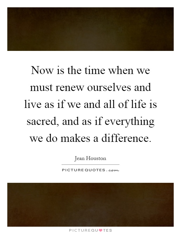 Now is the time when we must renew ourselves and live as if we and all of life is sacred, and as if everything we do makes a difference Picture Quote #1