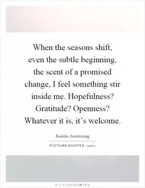 When the seasons shift, even the subtle beginning, the scent of a promised change, I feel something stir inside me. Hopefulness? Gratitude? Openness? Whatever it is, it’s welcome Picture Quote #1