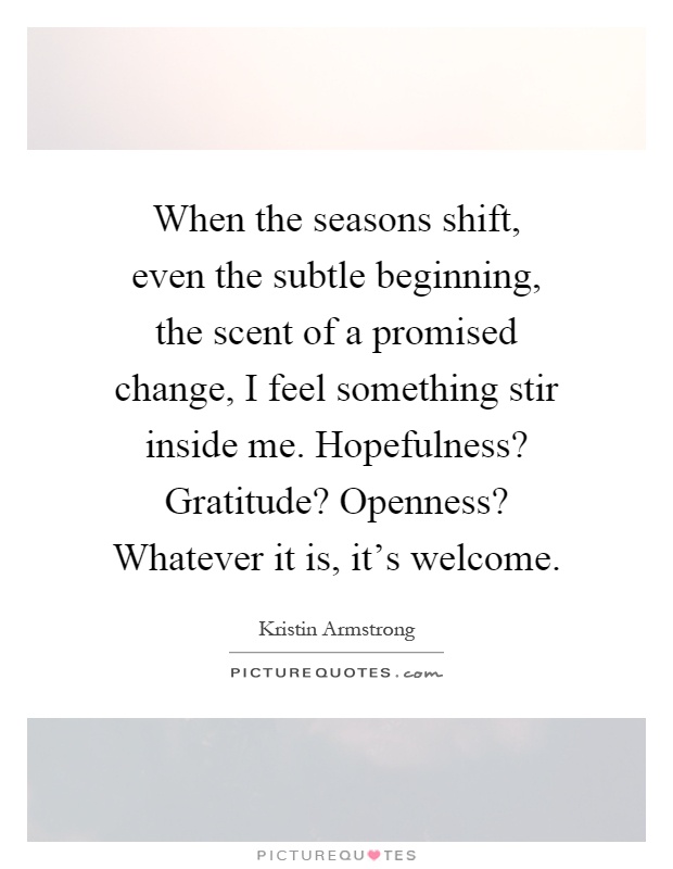 When the seasons shift, even the subtle beginning, the scent of a promised change, I feel something stir inside me. Hopefulness? Gratitude? Openness? Whatever it is, it's welcome Picture Quote #1