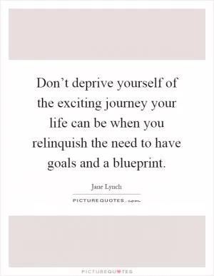 Don’t deprive yourself of the exciting journey your life can be when you relinquish the need to have goals and a blueprint Picture Quote #1