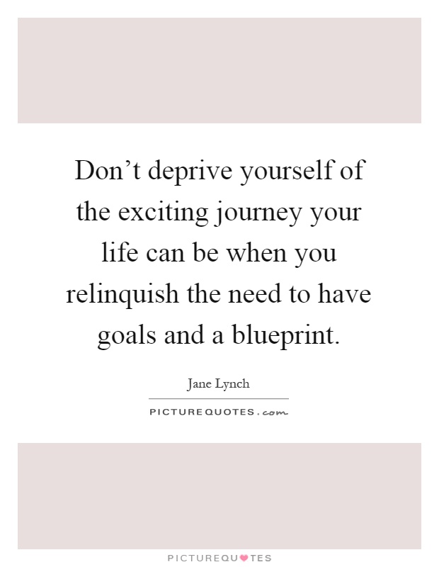 Don't deprive yourself of the exciting journey your life can be when you relinquish the need to have goals and a blueprint Picture Quote #1