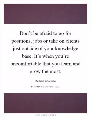 Don’t be afraid to go for positions, jobs or take on clients just outside of your knowledge base. It’s when you’re uncomfortable that you learn and grow the most Picture Quote #1