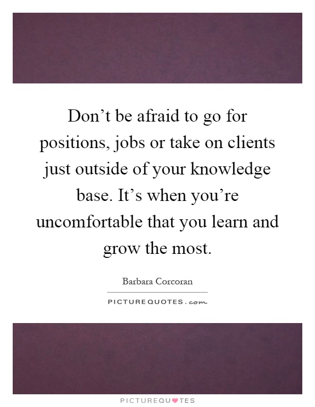 Don't be afraid to go for positions, jobs or take on clients just outside of your knowledge base. It's when you're uncomfortable that you learn and grow the most Picture Quote #1