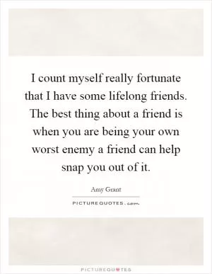 I count myself really fortunate that I have some lifelong friends. The best thing about a friend is when you are being your own worst enemy a friend can help snap you out of it Picture Quote #1