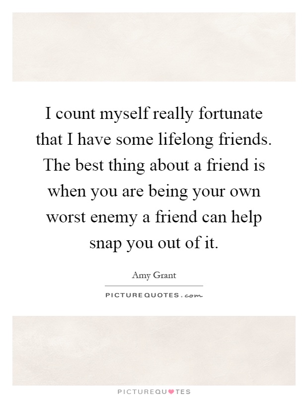 I count myself really fortunate that I have some lifelong friends. The best thing about a friend is when you are being your own worst enemy a friend can help snap you out of it Picture Quote #1