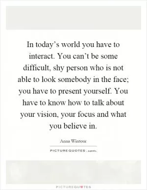 In today’s world you have to interact. You can’t be some difficult, shy person who is not able to look somebody in the face; you have to present yourself. You have to know how to talk about your vision, your focus and what you believe in Picture Quote #1
