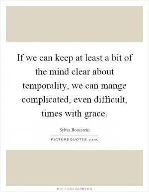 If we can keep at least a bit of the mind clear about temporality, we can mange complicated, even difficult, times with grace Picture Quote #1