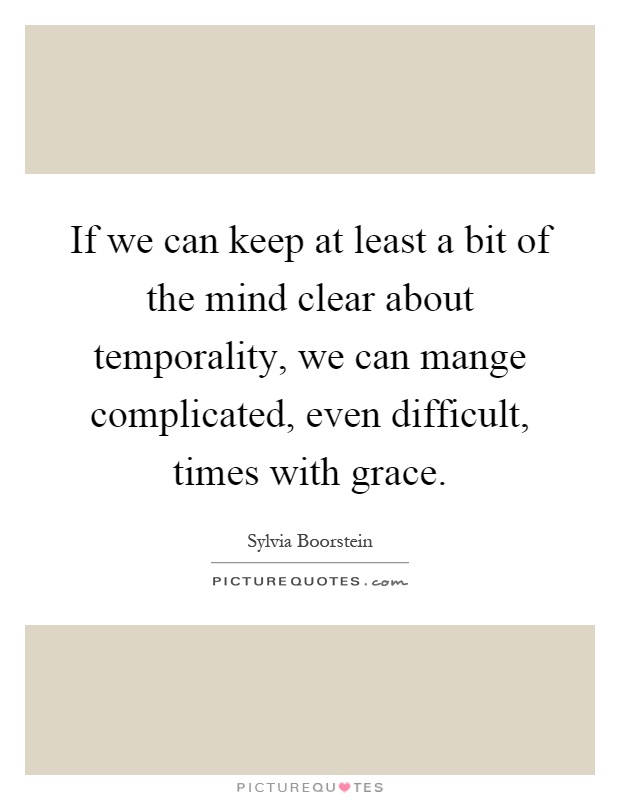 If we can keep at least a bit of the mind clear about temporality, we can mange complicated, even difficult, times with grace Picture Quote #1