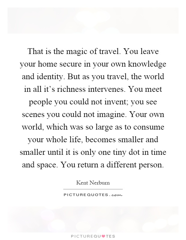 That is the magic of travel. You leave your home secure in your own knowledge and identity. But as you travel, the world in all it's richness intervenes. You meet people you could not invent; you see scenes you could not imagine. Your own world, which was so large as to consume your whole life, becomes smaller and smaller until it is only one tiny dot in time and space. You return a different person Picture Quote #1
