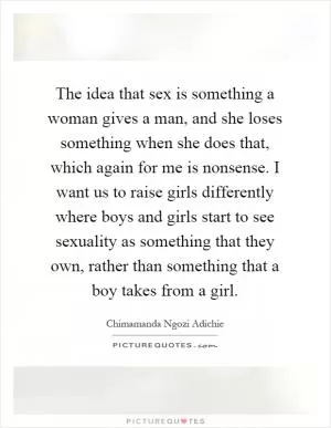 The idea that sex is something a woman gives a man, and she loses something when she does that, which again for me is nonsense. I want us to raise girls differently where boys and girls start to see sexuality as something that they own, rather than something that a boy takes from a girl Picture Quote #1