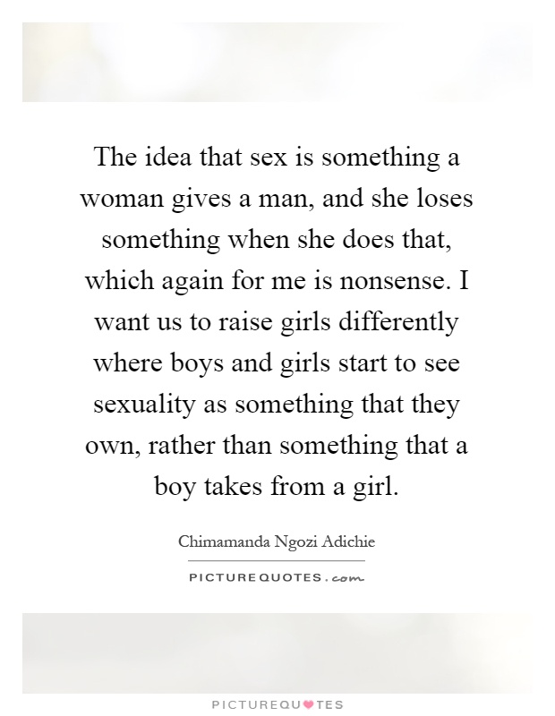 The idea that sex is something a woman gives a man, and she loses something when she does that, which again for me is nonsense. I want us to raise girls differently where boys and girls start to see sexuality as something that they own, rather than something that a boy takes from a girl Picture Quote #1