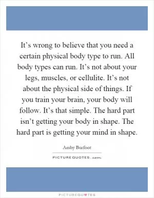 It’s wrong to believe that you need a certain physical body type to run. All body types can run. It’s not about your legs, muscles, or cellulite. It’s not about the physical side of things. If you train your brain, your body will follow. It’s that simple. The hard part isn’t getting your body in shape. The hard part is getting your mind in shape Picture Quote #1