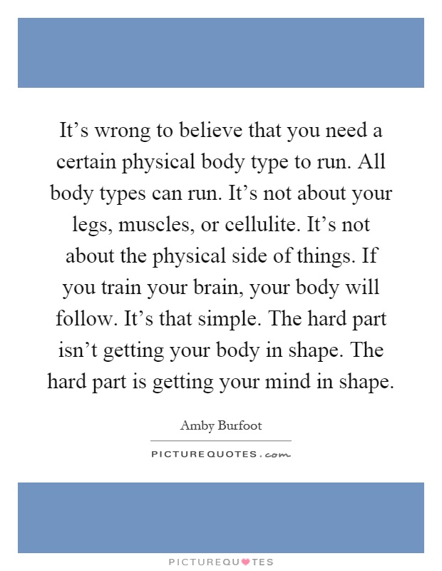 It's wrong to believe that you need a certain physical body type to run. All body types can run. It's not about your legs, muscles, or cellulite. It's not about the physical side of things. If you train your brain, your body will follow. It's that simple. The hard part isn't getting your body in shape. The hard part is getting your mind in shape Picture Quote #1