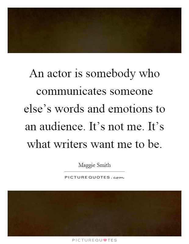 An actor is somebody who communicates someone else's words and emotions to an audience. It's not me. It's what writers want me to be Picture Quote #1