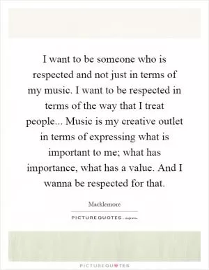 I want to be someone who is respected and not just in terms of my music. I want to be respected in terms of the way that I treat people... Music is my creative outlet in terms of expressing what is important to me; what has importance, what has a value. And I wanna be respected for that Picture Quote #1