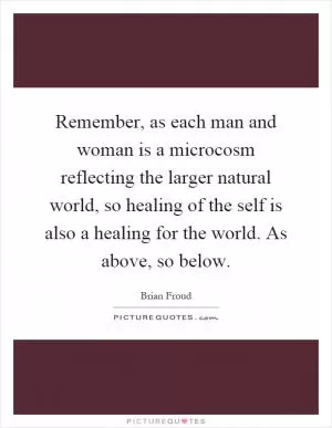 Remember, as each man and woman is a microcosm reflecting the larger natural world, so healing of the self is also a healing for the world. As above, so below Picture Quote #1