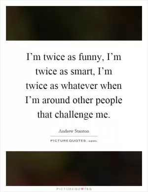 I’m twice as funny, I’m twice as smart, I’m twice as whatever when I’m around other people that challenge me Picture Quote #1