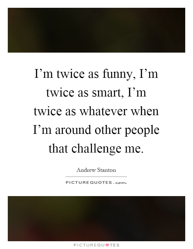 I'm twice as funny, I'm twice as smart, I'm twice as whatever when I'm around other people that challenge me Picture Quote #1