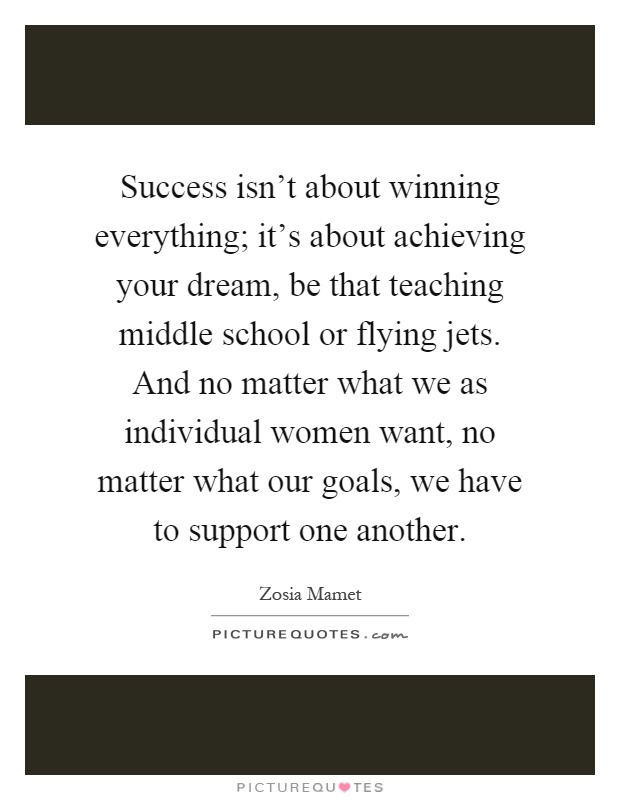 Success isn’t about winning everything; it’s about achieving your dream, be that teaching middle school or flying jets. And no matter what we as individual women want, no matter what our goals, we have to support one another Picture Quote #1