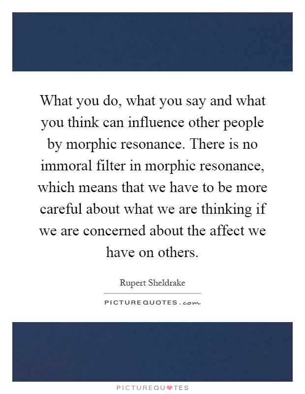 What you do, what you say and what you think can influence other people by morphic resonance. There is no immoral filter in morphic resonance, which means that we have to be more careful about what we are thinking if we are concerned about the affect we have on others Picture Quote #1