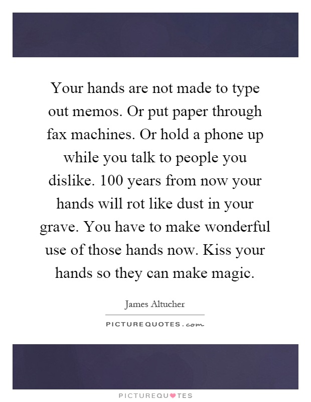 Your hands are not made to type out memos. Or put paper through fax machines. Or hold a phone up while you talk to people you dislike. 100 years from now your hands will rot like dust in your grave. You have to make wonderful use of those hands now. Kiss your hands so they can make magic Picture Quote #1