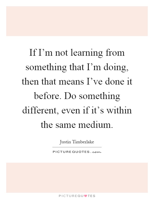 If I'm not learning from something that I'm doing, then that means I've done it before. Do something different, even if it's within the same medium Picture Quote #1