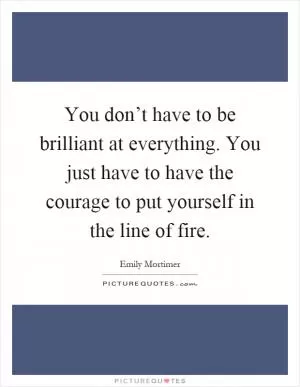 You don’t have to be brilliant at everything. You just have to have the courage to put yourself in the line of fire Picture Quote #1