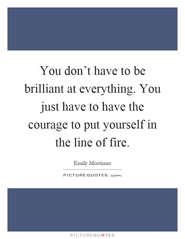 You don't have to be brilliant at everything. You just have to have the courage to put yourself in the line of fire Picture Quote #1