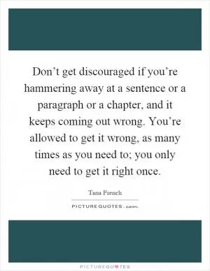 Don’t get discouraged if you’re hammering away at a sentence or a paragraph or a chapter, and it keeps coming out wrong. You’re allowed to get it wrong, as many times as you need to; you only need to get it right once Picture Quote #1