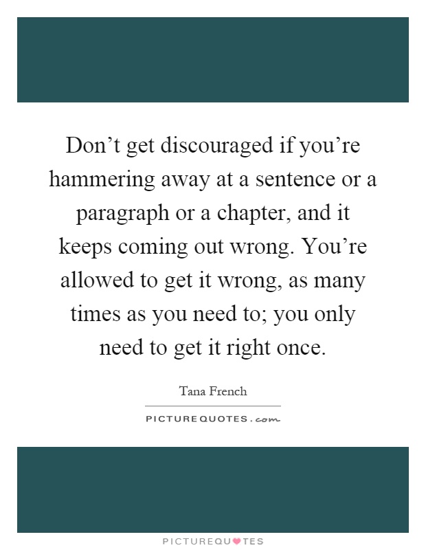 Don't get discouraged if you're hammering away at a sentence or a paragraph or a chapter, and it keeps coming out wrong. You're allowed to get it wrong, as many times as you need to; you only need to get it right once Picture Quote #1