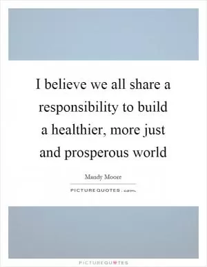 I believe we all share a responsibility to build a healthier, more just and prosperous world Picture Quote #1