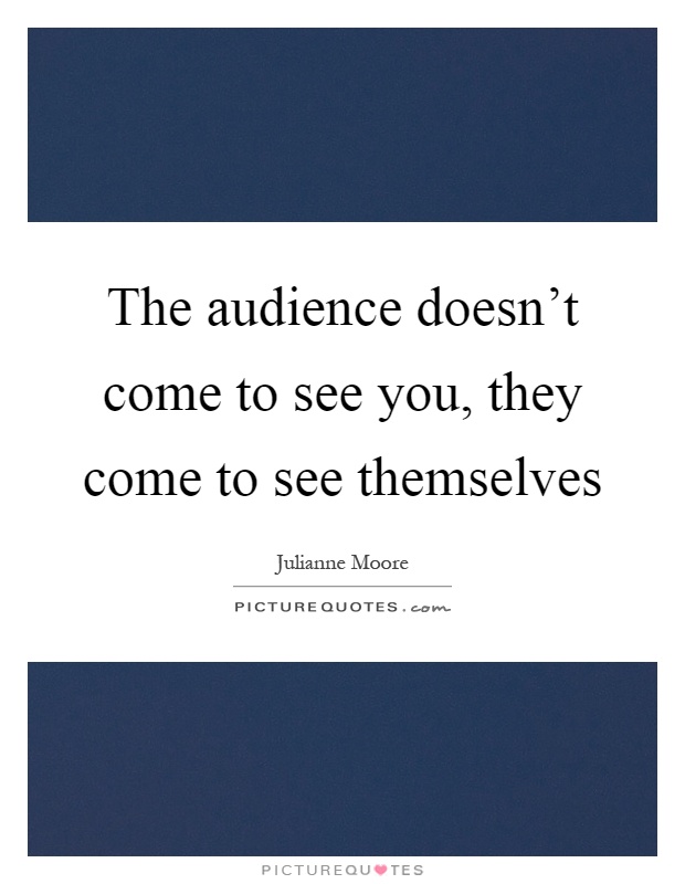 The audience doesn't come to see you, they come to see themselves Picture Quote #1