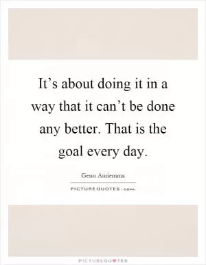 It’s about doing it in a way that it can’t be done any better. That is the goal every day Picture Quote #1