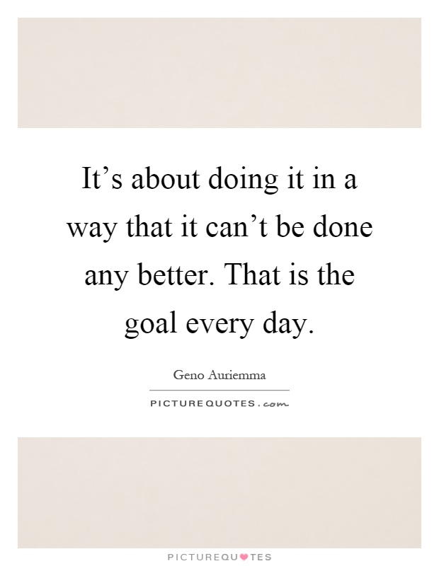 It's about doing it in a way that it can't be done any better. That is the goal every day Picture Quote #1