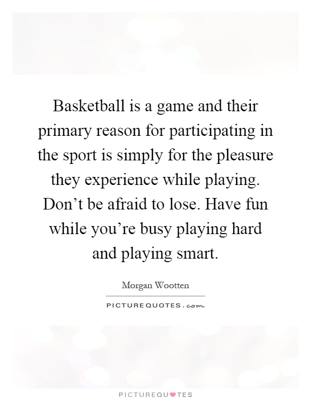 Basketball is a game and their primary reason for participating in the sport is simply for the pleasure they experience while playing. Don't be afraid to lose. Have fun while you're busy playing hard and playing smart Picture Quote #1