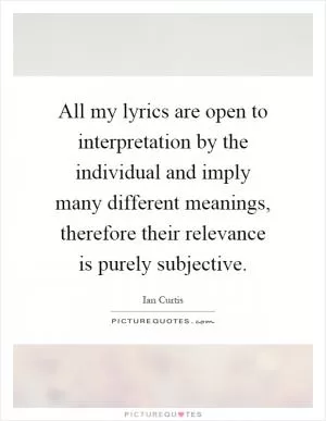 All my lyrics are open to interpretation by the individual and imply many different meanings, therefore their relevance is purely subjective Picture Quote #1
