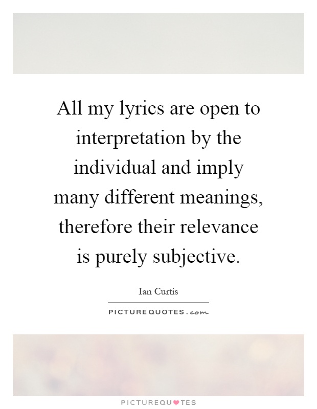All my lyrics are open to interpretation by the individual and imply many different meanings, therefore their relevance is purely subjective Picture Quote #1