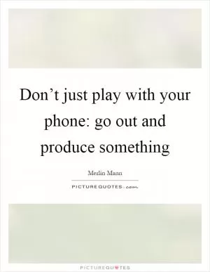 Don’t just play with your phone: go out and produce something Picture Quote #1