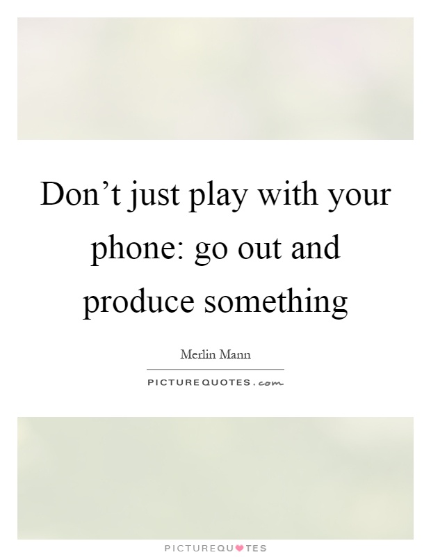 Don't just play with your phone: go out and produce something Picture Quote #1