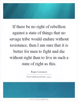 If there be no right of rebellion against a state of things that no savage tribe would endure without resistance, then I am sure that it is better for men to fight and die without right than to live in such a state of right as this Picture Quote #1