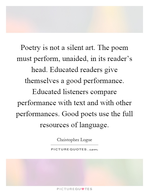 Poetry is not a silent art. The poem must perform, unaided, in its reader's head. Educated readers give themselves a good performance. Educated listeners compare performance with text and with other performances. Good poets use the full resources of language Picture Quote #1