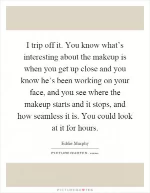 I trip off it. You know what’s interesting about the makeup is when you get up close and you know he’s been working on your face, and you see where the makeup starts and it stops, and how seamless it is. You could look at it for hours Picture Quote #1