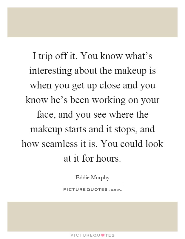 I trip off it. You know what's interesting about the makeup is when you get up close and you know he's been working on your face, and you see where the makeup starts and it stops, and how seamless it is. You could look at it for hours Picture Quote #1