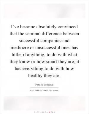 I’ve become absolutely convinced that the seminal difference between successful companies and mediocre or unsuccessful ones has little, if anything, to do with what they know or how smart they are; it has everything to do with how healthy they are Picture Quote #1